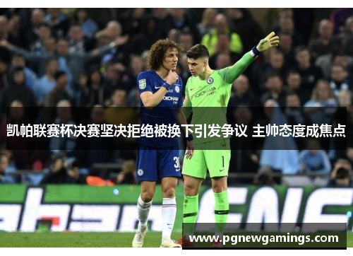 凯帕联赛杯决赛坚决拒绝被换下引发争议 主帅态度成焦点