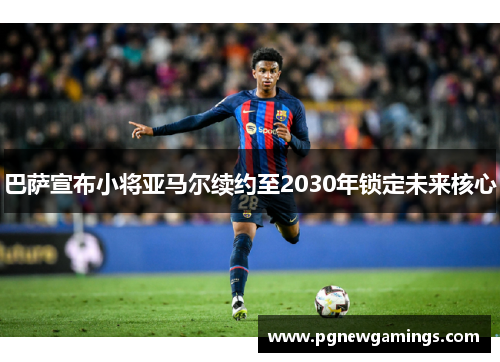 巴萨宣布小将亚马尔续约至2030年锁定未来核心