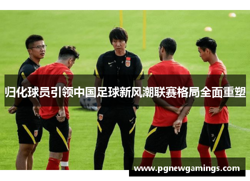 归化球员引领中国足球新风潮联赛格局全面重塑 归化球员引领中国足球新风潮联赛格局全面重塑
