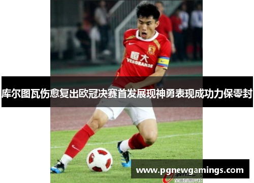 库尔图瓦伤愈复出欧冠决赛首发展现神勇表现成功力保零封 库尔图瓦伤愈复出欧冠决赛首发展现神勇表现成功力保零封