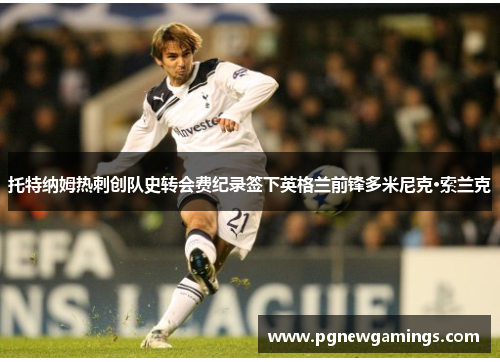 托特纳姆热刺创队史转会费纪录签下英格兰前锋多米尼克·索兰克 托特纳姆热刺创队史转会费纪录签下英格兰前锋多米尼克·索兰克