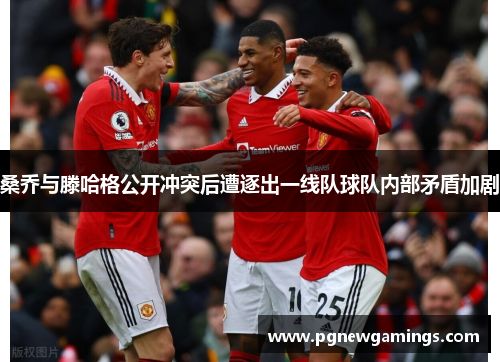 桑乔与滕哈格公开冲突后遭逐出一线队球队内部矛盾加剧