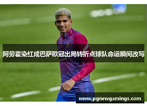 阿劳霍染红成巴萨欧冠出局转折点球队命运瞬间改写