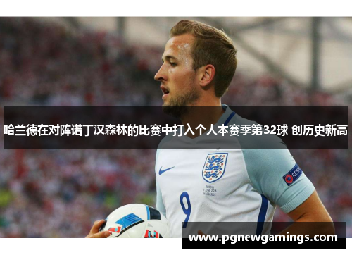 哈兰德在对阵诺丁汉森林的比赛中打入个人本赛季第32球 创历史新高 哈兰德在对阵诺丁汉森林的比赛中打入个人本赛季第32球 创历史新高