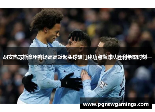 胡安热苏斯意甲客场高高跃起头球破门建功点燃球队胜利希望时刻一