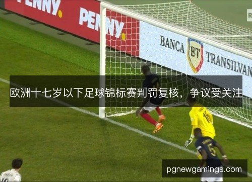 欧洲十七岁以下足球锦标赛判罚复核,争议受关注 欧洲十七岁以下足球锦标赛判罚复核,争议受关注
