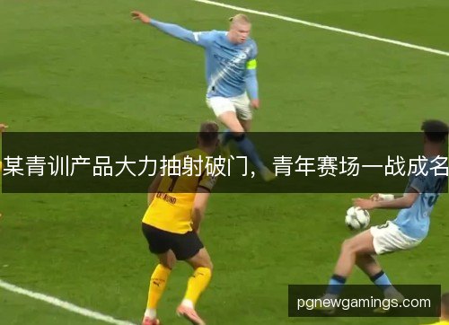 某青训产品大力抽射破门，青年赛场一战成名