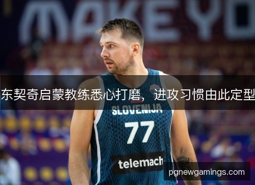 东契奇启蒙教练悉心打磨,进攻习惯由此定型 东契奇启蒙教练悉心打磨,进攻习惯由此定型